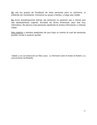 No use los grupos de Facebook de otras personas para su activismo, si
pretende ser consistente. Comience su grupo a tiempo, y luego sea visible.

No envíe actualizaciones diarias; las personas no aprecian eso a menos que
sea absolutamente urgente. Envíelas de forma bimensual, pero sea muy
informativo. No aburra a las personas repitiendo la misma información o noticias
viejas.

Sea creativo y siempre asegúrese de que haya un evento al cual las personas
puedan unirse si quieren ayudar.




*editado y con una introducción por Mary Joyce. La información sobre el arresto de Kareem y su
juicio provienen de Wikipedia.




                                                                                           21
 