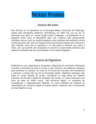 Notas finales
                            Acerca del autor
Dan Schultz es un estudiante en la Carnegie Mellon University de Pittsburgh,
donde está estudiando Sistemas Informáticos. En 2007 fue uno de los 27
individuos que ganó el primer Knight News Challenge, y actualmente es un
bloguero activo para el MediaShift Idea Lab. Todavía está descubriendo
intereses nuevos, pero los medios digitales como sistemas de facilitación de las
comunicaciones han sido una fuerza direccional decisiva desde que comenzó a
usar Internet. Cree que el activismo y la comunidad a menudo van mano a
mano, así que escribir para Digiactive le provee la oportunidad perfecta para
explorar la dinámica de las comunidades en los medios digitales




                         Acerca de DigiActive
DigiActive es una organización compuesta solamente de voluntarios dedicados
a ayudar a activistas de todo el mundo a usar Internet y los teléfonos celulares
para aumentar su impacto. Su meta es un mundo de activistas más fortalecidos
y efectivos a través del uso de la tecnología digital. DigiActive persigue esta
meta en varias esferas de acción, incluyendo un blog sobre las mejores
prácticas de activismo digital de alrededor del mundo, un mapa interactivo que
sirve de base de datos visual          del activismo digital, un programa de
investigación y Capacitaciones Abiertas, un nuevo depósito de módulos de
capacitación en activismo digital de fuente abierta. Aprenda más e involúcrese
en www.DigiActive.org.




                                                                              22
 