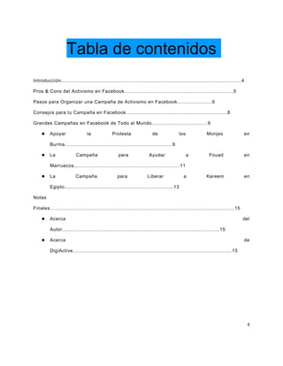 Tabla de contenidos
Introducción.......................................................................................................................4

Pros & Cons del Activismo en Facebook........................................................................5

Pasos para Organizar una Campaña de Activismo en Facebook.......................6

Consejos para tu Campaña en Facebook...................................................................8

Grandes Campañas en Facebook de Todo el Mundo.....................................9

         Apoyar                  la              Protesta                 de                los             Monjes                   en

          Burma.......................................................................9

         La               Campaña                   para                Ayudar                    a           Fouad                  en

          Marruecos......................................................................11

         La              Campaña                    para               Liberar                a             Kareem                   en

          Egipto........................................................................13

Notas

Finales..........................................................................................................................15

         Acerca                                                                                                                      del

          Autor........................................................................................................15

         Acerca                                                                                                                      de

          DigiActive.........................................................................................................15




                                                                                                                                       4
 