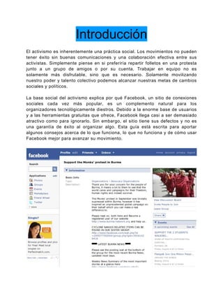 Introducción
El activismo es inherentemente una práctica social. Los movimientos no pueden
tener éxito sin buenas comunicaciones y una colaboración efectiva entre sus
activistas. Simplemente piense en si preferiría repartir folletos en una protesta
junto a un grupo de amigos o por su cuenta. Trabajar en equipo no es
solamente más disfrutable, sino que es necesario. Solamente movilizando
nuestro poder y talento colectivo podemos alcanzar nuestras metas de cambios
sociales y políticos.

La base social del activismo explica por qué Facebook, un sitio de conexiones
sociales cada vez más popular, es un complemento natural para los
organizadores tecnológicamente diestros. Debido a la enorme base de usuarios
y a las herramientas gratuitas que ofrece, Facebook llega casi a ser demasiado
atractivo como para ignorarlo. Sin embargo, el sitio tiene sus defectos y no es
una garantía de éxito al organizar algo. Esta guía está escrita para aportar
algunos consejos acerca de lo que funciona, lo que no funciona y de cómo usar
Facebook mejor para avanzar su movimiento.




                                                                                5
 