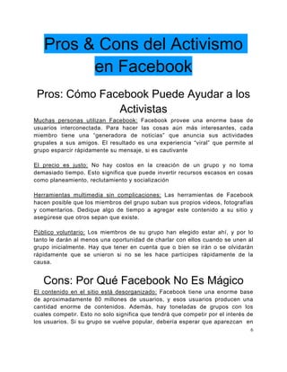 Pros & Cons del Activismo
         en Facebook
 Pros: Cómo Facebook Puede Ayudar a los
               Activistas
Muchas personas utilizan Facebook: Facebook provee una enorme base de
usuarios interconectada. Para hacer las cosas aún más interesantes, cada
miembro tiene una “generadora de noticias” que anuncia sus actividades
grupales a sus amigos. El resultado es una experiencia “viral” que permite al
grupo esparcir rápidamente su mensaje, si es cautivante

El precio es justo: No hay costos en la creación de un grupo y no toma
demasiado tiempo. Esto significa que puede invertir recursos escasos en cosas
como planeamiento, reclutamiento y socialización

Herramientas multimedia sin complicaciones: Las herramientas de Facebook
hacen posible que los miembros del grupo suban sus propios videos, fotografías
y comentarios. Dedique algo de tiempo a agregar este contenido a su sitio y
asegúrese que otros sepan que existe.

Público voluntario: Los miembros de su grupo han elegido estar ahí, y por lo
tanto le darán al menos una oportunidad de charlar con ellos cuando se unen al
grupo inicialmente. Hay que tener en cuenta que o bien se irán o se olvidarán
rápidamente que se unieron si no se les hace partícipes rápidamente de la
causa.


   Cons: Por Qué Facebook No Es Mágico
El contenido en el sitio está desorganizado: Facebook tiene una enorme base
de aproximadamente 80 millones de usuarios, y esos usuarios producen una
cantidad enorme de contenidos. Además, hay toneladas de grupos con los
cuales competir. Esto no solo significa que tendrá que competir por el interés de
los usuarios. Si su grupo se vuelve popular, debería esperar que aparezcan en
                                                                                6
 