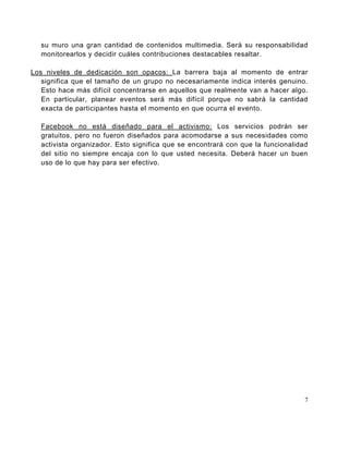 su muro una gran cantidad de contenidos multimedia. Será su responsabilidad
   monitorearlos y decidir cuáles contribuciones destacables resaltar.

Los niveles de dedicación son opacos: La barrera baja al momento de entrar
   significa que el tamaño de un grupo no necesariamente indica interés genuino.
   Esto hace más difícil concentrarse en aquellos que realmente van a hacer algo.
   En particular, planear eventos será más difícil porque no sabrá la cantidad
   exacta de participantes hasta el momento en que ocurra el evento.

   Facebook no está diseñado para el activismo: Los servicios podrán ser
   gratuitos, pero no fueron diseñados para acomodarse a sus necesidades como
   activista organizador. Esto significa que se encontrará con que la funcionalidad
   del sitio no siempre encaja con lo que usted necesita. Deberá hacer un buen
   uso de lo que hay para ser efectivo.




                                                                                  7
 