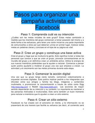 Pasos para organizar una
     campaña activista en
          Facebook
           Paso 1: Comprenda cuál es su intención
¿Cuáles son las metas iniciales de este grupo? Estas metas cambiarán a
medida que los miembros del grupo comiencen a tomar posesión del mismo y a
darle forma a los esfuerzos, pero tener una visión inicial es una parte importante
de comunicarles a otros por qué deberían unirse en primer lugar. Colocar estas
metas en palabras claras y concisas en el tope de su página es vital.


  Paso 2: Cree un grupo y construya una base activa
Cree el grupo y haga que se involucre la gente. Esto significa invitar a todas las
personas que conoce a que se unan al grupo, provocar conversaciones en la
muralla del grupo y en definitiva crear un ambiente activo. Utilice la energía de
sus nuevos miembros pidiéndoles que le ayuden a reclutar. Comience a pensar
quién podría ayudarle a moderar el grupo una vez que empiece a crecer. La
actividad y el crecimiento son las metas primarias durante esta etapa.


               Paso 3: Comenzar la acción digital
Una vez que su grupo tenga cierto tamaño, comiencen colectivamente a
orquestar acciones digitales. Esto podría implicar pedirle a los integrantes que
difundan entre sus amigos y familia los blogs, imágenes y contenidos
multimedia, o promocionar la concientización a través de sitios como Digg
( http://www.digg.com) o Reddit ( http://www.reddit.com). Las acciones de mayor
sentido dependerán de su intención y su contexto. Lo importante es mantener a
las personas motivadas e involucradas. Este sería también un buen momento
para reclutar a miembros que lo ayuden a crear un sitio externo.


                  Paso 4: Crear un sitio externo
Facebook no fue creado con el activismo en mente, y la información no se
presentará de una manera que facilite su esfuerzo (es decir, el contenido será
                                                                                 8
 