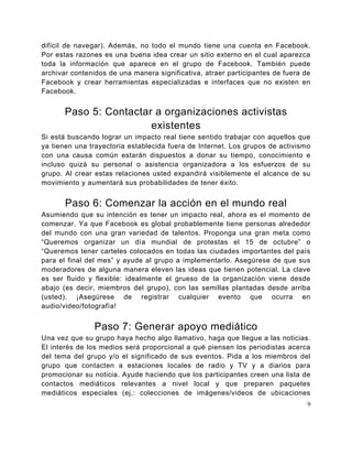 difícil de navegar). Además, no todo el mundo tiene una cuenta en Facebook.
Por estas razones es una buena idea crear un sitio externo en el cual aparezca
toda la información que aparece en el grupo de Facebook. También puede
archivar contenidos de una manera significativa, atraer participantes de fuera de
Facebook y crear herramientas especializadas e interfaces que no existen en
Facebook.


       Paso 5: Contactar a organizaciones activistas
                        existentes
Si está buscando lograr un impacto real tiene sentido trabajar con aquellos que
ya tienen una trayectoria establecida fuera de Internet. Los grupos de activismo
con una causa común estarán dispuestos a donar su tiempo, conocimiento e
incluso quizá su personal o asistencia organizadora a los esfuerzos de su
grupo. Al crear estas relaciones usted expandirá visiblemente el alcance de su
movimiento y aumentará sus probabilidades de tener éxito.


       Paso 6: Comenzar la acción en el mundo real
Asumiendo que su intención es tener un impacto real, ahora es el momento de
comenzar. Ya que Facebook es global probablemente tiene personas alrededor
del mundo con una gran variedad de talentos. Proponga una gran meta como
“Queremos organizar un día mundial de protestas el 15 de octubre” o
“Queremos tener carteles colocados en todas las ciudades importantes del país
para el final del mes” y ayude al grupo a implementarlo. Asegúrese de que sus
moderadores de alguna manera eleven las ideas que tienen potencial. La clave
es ser fluido y flexible: idealmente el grueso de la organización viene desde
abajo (es decir, miembros del grupo), con las semillas plantadas desde arriba
(usted). ¡Asegúrese de registrar cualquier evento que ocurra en
audio/video/fotografía!


               Paso 7: Generar apoyo mediático
Una vez que su grupo haya hecho algo llamativo, haga que llegue a las noticias.
El interés de los medios será proporcional a qué piensen los periodistas acerca
del tema del grupo y/o el significado de sus eventos. Pida a los miembros del
grupo que contacten a estaciones locales de radio y TV y a diarios para
promocionar su noticia. Ayude haciendo que los participantes creen una lista de
contactos mediáticos relevantes a nivel local y que preparen paquetes
mediáticos especiales (ej.: colecciones de imágenes/videos de ubicaciones
                                                                                9
 