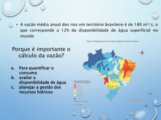 • A vazão média anual dos rios em território brasileiro é de 180 m³/s, o
que corresponde a 12% da disponibilidade de água superficial no
mundo
Porque é importante o
cálculo da vazão?
a. Para quantificar o
consumo
b. avaliar a
disponibilidade de água
c. planejar a gestão dos
recursos hídricos
10
 