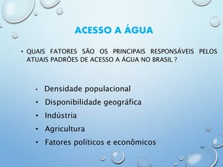 ACESSO A ÁGUA
• QUAIS FATORES SÃO OS PRINCIPAIS RESPONSÁVEIS PELOS
ATUAIS PADRÕES DE ACESSO A ÁGUA NO BRASIL ?
• Densidade populacional
• Disponibilidade geográfica
• Indústria
• Agricultura
• Fatores políticos e econômicos
14
 