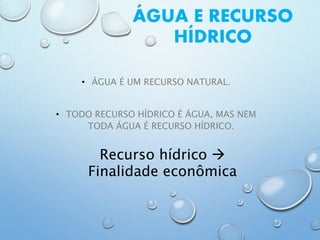 ÁGUA E RECURSO
HÍDRICO
• ÁGUA É UM RECURSO NATURAL.
• TODO RECURSO HÍDRICO É ÁGUA, MAS NEM
TODA ÁGUA É RECURSO HÍDRICO.
Recurso hídrico 
Finalidade econômica
 