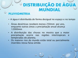DISTRIBUIÇÃO DE ÁGUA
MUNDIAL
• A água é distribuída de forma desigual no espaço e no tempo
PLUVIOMETRIA
• Áreas desérticas recebem menos 250mm por ano,
enquanto outras áreas a precipitação anual alcança
12000mm
3
• A distribuição das chuvas no mostra que a maior
precipitação ocorre nas regiões intertropicais e
temperadas do planeta.
• Os maiores rios do mundo estão total ou parcialmente
inseridos nessa faixa úmida
 