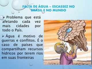 FALTA DE ÁGUA – ESCASSEZ NO
BRASIL E NO MUNDO
 Problema que está
afetando cada vez
mais cidades por
todo o País.
 Água é motivo de
guerras e conflitos. É o
caso de países que
compartilham recursos
hídricos por terem rios
em suas fronteiras
 