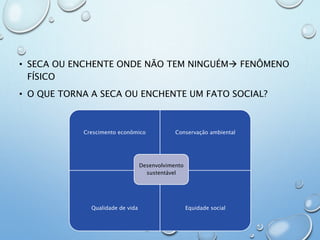 • SECA OU ENCHENTE ONDE NÃO TEM NINGUÉM FENÔMENO
FÍSICO
• O QUE TORNA A SECA OU ENCHENTE UM FATO SOCIAL?
Crescimento econômico Conservação ambiental
Qualidade de vida Equidade social
Desenvolvimento
sustentável
 