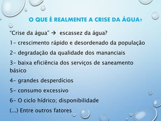 O QUE É REALMENTE A CRISE DA ÁGUA?
“Crise da água”  escassez da água?
1- crescimento rápido e desordenado da população
2- degradação da qualidade dos mananciais
3- baixa eficiência dos serviços de saneamento
básico
4- grandes desperdícios
5- consumo excessivo
6- O ciclo hídrico; disponibilidade
(...) Entre outros fatores
 