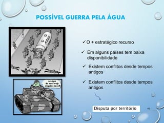 POSSÍVEL GUERRA PELA ÁGUA
O + estratégico recurso
 Em alguns países tem baixa
disponibilidade
 Existem conflitos desde tempos
antigos
 Existem conflitos desde tempos
antigos
Disputa por território 40
 