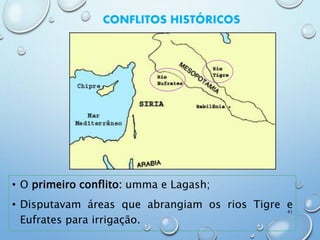 CONFLITOS HISTÓRICOS
• O primeiro conflito: umma e Lagash;
• Disputavam áreas que abrangiam os rios Tigre e
Eufrates para irrigação.
41
 