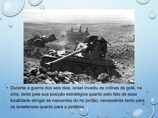 • Durante a guerra dos seis dias, israel invadiu as colinas de golã, na
síria, tanto pela sua posição estratégica quanto pelo fato de essa
localidade abrigar as nascentes do rio jordão, necessárias tanto para
os israelenses quanto para a jordânia.
43
 