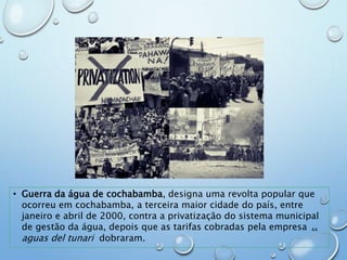 • Guerra da água de cochabamba, designa uma revolta popular que
ocorreu em cochabamba, a terceira maior cidade do país, entre
janeiro e abril de 2000, contra a privatização do sistema municipal
de gestão da água, depois que as tarifas cobradas pela empresa
aguas del tunari dobraram.
44
 