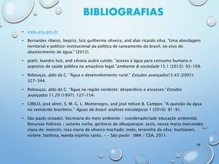 BIBLIOGRAFIAS
• www.ana.gov.br
• Bernardes ribeiro, beatriz, luiz guilherme oliveira, and alan ricardo silva. "Uma abordagem
territorial e político-institucional da política de saneamento do brasil, no eixo do
abastecimento de água." (2012).
• giatti, leandro luiz, and silvana audrá cutolo. "acesso à água para consumo humano e
aspectos de saúde pública na amazônia legal."ambiente & sociedade 15.1 (2012): 93-109.
• Rebouças, aldo da C. "Água e desenvolvimento rural." Estudos avançados15.43 (2001):
327-344.
• Rebouças, aldo da C. "Água na região nordeste: desperdício e escassez."Estudos
avançados 11.29 (1997): 127-154.
• CIRILO, josé almir, S. M. G. L. Montenegro, and josé nelson B. Campos. "A questão da água
no semiárido brasileiro." Águas do brasil: análises estratégicas 1 (2010): 81-91.
• São paulo (estado). Secretaria do meio ambiente / coordenadoriade educação ambiental.
Recursos hídricos / autores rocha, gerôncio de albuquerque; assis, neusa maria marcondes
viana de; mancini, rosa maria de oliveira machado; melo, teresinha da silva; buchianeri,
viviane; barbosa, wanda espírito santo. - - São paulo : SMA / CEA, 2011.
48
 