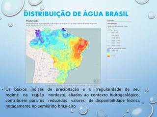 • Os baixos índices de precipitação e a irregularidade de seu
regime na região nordeste, aliados ao contexto hidrogeológico,
contribuem para os reduzidos valores de disponibilidade hídrica
notadamente no semiárido brasileiro
9
DISTRIBUIÇÃO DE ÁGUA BRASIL
 