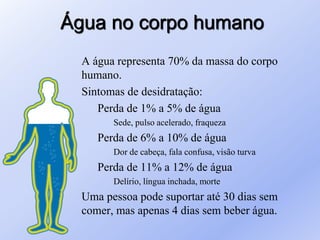 Água no corpo humano
A água representa 70% da massa do corpo
humano.
Sintomas de desidratação:
Perda de 1% a 5% de água
Sede, pulso acelerado, fraqueza
Perda de 6% a 10% de água
Dor de cabeça, fala confusa, visão turva
Perda de 11% a 12% de água
Delírio, língua inchada, morte
Uma pessoa pode suportar até 30 dias sem
comer, mas apenas 4 dias sem beber água.
 