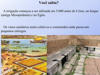 A irrigação começou a ser utilizada em 5.000 antes de Cristo, no Iraque
(antiga Mesopotâmia) e no Egito.
Os vasos sanitários eram coletivos e construídos onde passavam
pequenos córregos
Você sabia?
 