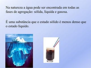 Na natureza a água pode ser encontrada em todas as
fases de agregação: sólida, líquida e gasosa.
É uma substância que o estado sólido é menos denso que
o estado líquido.
 