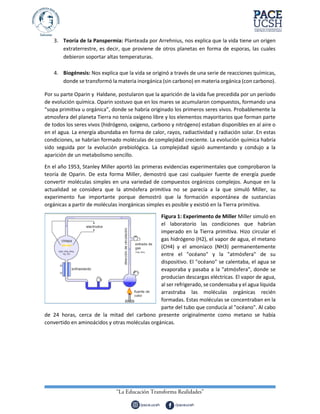 3. Teoría de la Panspermia: Planteada por Arrehnius, nos explica que la vida tiene un origen
extraterrestre, es decir, que proviene de otros planetas en forma de esporas, las cuales
debieron soportar altas temperaturas.
4. Biogénesis: Nos explica que la vida se originó a través de una serie de reacciones químicas,
donde se transformó la materia inorgánica (sin carbono) en materia orgánica (con carbono).
Por su parte Oparin y Haldane, postularon que la aparición de la vida fue precedida por un período
de evolución química. Oparin sostuvo que en los mares se acumularon compuestos, formando una
“sopa primitiva u orgánica”, donde se habría originado los primeros seres vivos. Probablemente la
atmosfera del planeta Tierra no tenía oxígeno libre y los elementos mayoritarios que forman parte
de todos los seres vivos (hidrógeno, oxígeno, carbono y nitrógeno) estaban disponibles en al aire o
en el agua. La energía abundaba en forma de calor, rayos, radiactividad y radiación solar. En estas
condiciones, se habrían formado moléculas de complejidad creciente. La evolución química habría
sido seguida por la evolución prebiológica. La complejidad siguió aumentando y condujo a la
aparición de un metabolismo sencillo.
En el año 1953, Stanley Miller aportó las primeras evidencias experimentales que comprobaron la
teoría de Oparin. De esta forma Miller, demostró que casi cualquier fuente de energía puede
convertir moléculas simples en una variedad de compuestos orgánicos complejos. Aunque en la
actualidad se considera que la atmósfera primitiva no se parecía a la que simuló Miller, su
experimento fue importante porque demostró que la formación espontánea de sustancias
orgánicas a partir de moléculas inorgánicas simples es posible y existió en la Tierra primitiva.
Figura 1: Experimento de Miller Miller simuló en
el laboratorio las condiciones que habrían
imperado en la Tierra primitiva. Hizo circular el
gas hidrógeno (H2), el vapor de agua, el metano
(CH4) y el amoníaco (NH3) permanentemente
entre el "océano" y la "atmósfera" de su
dispositivo. El "océano" se calentaba, el agua se
evaporaba y pasaba a la "atmósfera", donde se
producían descargas eléctricas. El vapor de agua,
al ser refrigerado, se condensaba y el agua líquida
arrastraba las moléculas orgánicas recién
formadas. Estas moléculas se concentraban en la
parte del tubo que conducía al "océano". Al cabo
de 24 horas, cerca de la mitad del carbono presente originalmente como metano se había
convertido en aminoácidos y otras moléculas orgánicas.
 