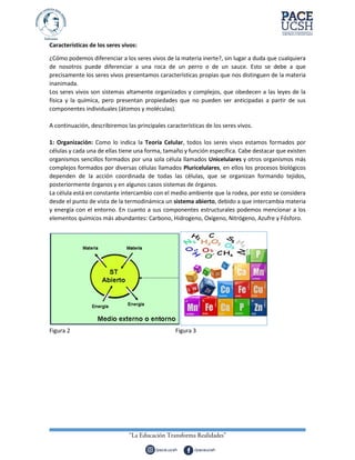 Características de los seres vivos:
¿Cómo podemos diferenciar a los seres vivos de la materia inerte?, sin lugar a duda que cualquiera
de nosotros puede diferenciar a una roca de un perro o de un sauce. Esto se debe a que
precisamente los seres vivos presentamos características propias que nos distinguen de la materia
inanimada.
Los seres vivos son sistemas altamente organizados y complejos, que obedecen a las leyes de la
física y la química, pero presentan propiedades que no pueden ser anticipadas a partir de sus
componentes individuales (átomos y moléculas).
A continuación, describiremos las principales características de los seres vivos.
1: Organización: Como lo indica la Teoría Celular, todos los seres vivos estamos formados por
células y cada una de ellas tiene una forma, tamaño y función específica. Cabe destacar que existen
organismos sencillos formados por una sola célula llamados Unicelulares y otros organismos más
complejos formados por diversas células llamados Pluricelulares, en ellos los procesos biológicos
dependen de la acción coordinada de todas las células, que se organizan formando tejidos,
posteriormente órganos y en algunos casos sistemas de órganos.
La célula está en constante intercambio con el medio ambiente que la rodea, por esto se considera
desde el punto de vista de la termodinámica un sistema abierto, debido a que intercambia materia
y energía con el entorno. En cuanto a sus componentes estructurales podemos mencionar a los
elementos químicos más abundantes: Carbono, Hidrogeno, Oxígeno, Nitrógeno, Azufre y Fósforo.
Figura 2 Figura 3
 