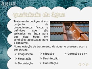 Tratamento de Água é um conjunto de procedimentos físicos e químicos que são aplicados na água para que esta fique em condições adequadas para o consumo. Numa estação de tratamento de água, o processo ocorre em etapas:  Coagulação Floculação Decantação Filtração Desinfecção Fluoretação Correção de PH 