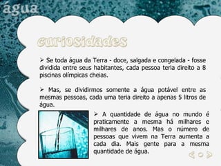 Se toda água da Terra - doce, salgada e congelada - fosse dividida entre seus habitantes, cada pessoa teria direito a 8 piscinas olímpicas cheias.  Mas, se dividirmos somente a água potável entre as mesmas pessoas, cada uma teria direito a apenas 5 litros de água.  A quantidade de água no mundo é praticamente a mesma há milhares e milhares de anos. Mas o número de pessoas que vivem na Terra aumenta a cada dia. Mais gente para a mesma quantidade de água.  