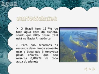 O Brasil tem 13,7% de toda água doce do planeta, sendo que 80% desse total está na Bacia Amazônica. Para não secarmos os recursos deveríamos somente usar a água que é renovada pelas chuvas, que são míseros 0,002% de toda água do planeta.  