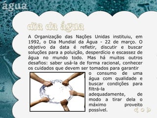 A Organização das Nações Unidas instituiu, em 1992, o Dia Mundial da Água - 22 de março. O objetivo da data é refletir, discutir e buscar soluções para a poluição, desperdício e escassez de água no mundo todo. Mas há muitos outros desafios: saber usá-la de forma racional, conhecer os cuidados que devem ser tomados para garantir o consumo de uma água com qualidade e buscar condições para filtrá-la adequadamente, de modo a tirar dela o máximo proveito possível. 