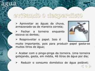 Aproveitar as águas da chuva, armazenado-as de maneira correta;  Fechar a torneira enquanto escova os dentes; Reaproveitar o papel. Isso é  muito importante, pois para produzir papel gasta-se muitos litros de água; Acabar com o pinga-pinga da torneira. Uma torneira gotejando, gasta, em média, 46 litros de água por dia; Reduzir o consumo doméstico de água potável;   