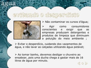 Não contaminar os cursos d’água; Agir como consumidores conscientes e exigir que as empresas produzam detergentes e produtos de limpeza que diminuam a poluição do meio ambiente ;  Evitar o desperdício, cuidando dos vazamentos de água, e não lavar as calçadas utilizando água potável;  Ao tomar banho, devemos desligar o chuveiro ao ensaboar, pois uma ducha chega a gastar mais de 16 litros de água por minuto.  