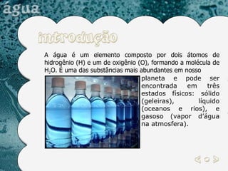 A água é um elemento composto por dois átomos de hidrogênio (H) e um de oxigênio (O), formando a molécula de H 2 O. É uma das substâncias mais abundantes em nosso planeta e pode ser encontrada em três estados físicos: sólido (geleiras), líquido (oceanos e rios), e gasoso (vapor d’água na atmosfera).  