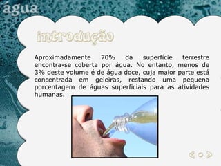 Aproximadamente 70% da superfície terrestre encontra-se coberta por água. No entanto, menos de 3% deste volume é de água doce, cuja maior parte está concentrada em geleiras, restando uma pequena porcentagem de águas superficiais para as atividades humanas.  