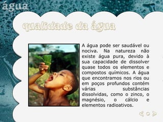 A água pode ser saudável ou nociva. Na natureza não existe água pura, devido à sua capacidade de dissolver quase todos os elementos e compostos químicos. A água que encontramos nos rios ou em poços profundos contém várias substâncias dissolvidas, como o zinco, o magnésio, o cálcio e elementos radioativos.  