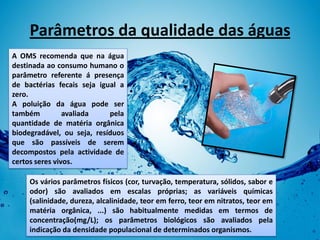 Parâmetros da qualidade das águas
A OMS recomenda que na água
destinada ao consumo humano o
parâmetro referente á presença
de bactérias fecais seja igual a
zero.
A poluição da água pode ser
também          avaliada    pela
quantidade de matéria orgânica
biodegradável, ou seja, resíduos
que são passíveis de serem
decompostos pela actividade de
certos seres vivos.

     Os vários parâmetros físicos (cor, turvação, temperatura, sólidos, sabor e
     odor) são avaliados em escalas próprias; as variáveis químicas
     (salinidade, dureza, alcalinidade, teor em ferro, teor em nitratos, teor em
     matéria orgânica, ...) são habitualmente medidas em termos de
     concentração(mg/L); os parâmetros biológicos são avaliados pela
     indicação da densidade populacional de determinados organismos.
 