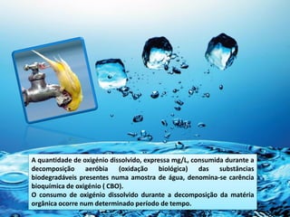 A quantidade de oxigénio dissolvido, expressa mg/L, consumida durante a
decomposição aeróbia (oxidação biológica) das substâncias
biodegradáveis presentes numa amostra de água, denomina-se carência
bioquímica de oxigénio ( CBO).
O consumo de oxigénio dissolvido durante a decomposição da matéria
orgânica ocorre num determinado período de tempo.
 