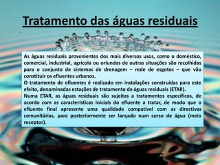 Tratamento das águas residuais

As águas residuais provenientes dos mais diversos usos, como o doméstico,
comercial, industrial, agrícola ou oriundas de outras situações são recolhidas
para o conjunto de sistemas de drenagem – rede de esgotos – que vão
constituir os efluentes urbanos.
O tratamento de efluentes é realizado em instalações construídas para este
efeito, denominadas estações de tratamento de águas residuais (ETAR).
Numa ETAR, as águas residuais são sujeitas a tratamentos específicos, de
acordo com as características iniciais do efluente a tratar, de modo que o
efluente final apresente uma qualidade compatível com as directivas
comunitárias, para posteriormente ser lançado num curso de água (meio
receptor).
 