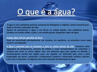A água é uma substância química composta de hidrogénio e oxigénio, sendo essencial para
todas as formas conhecidas de vida.
Apesar de associarmos a água à sua forma ou estado líquido, esta substância possui
também um estado sólido, o gelo, e um estado gasoso, designado vapor de água.

A água cobre 71% da superfície da Terra.
Pode ser encontrada principalmente nos oceanos, em aquíferos, na atmosfera como vapor,
nuvens e precipitação.
A água é essencial para os humanos e para as outras formas de vida. Funciona como
reguladora de temperatura, solvente de sólidos e como transportadora de nutrientes e
resíduos por entre os vários órgãos. Ora, nós bebemos água para ajudar na diluição e
funcionamento normal dos órgãos para, em seguida, ser eliminada pela urina e pela
evaporação nos poros, mantendo a temperatura corporal e eliminando resíduos solúveis,
como sais e impurezas. As lágrimas são outro exemplo de eliminação de água.
 