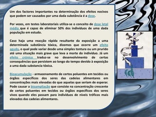 Um dos factores importantes na determinação dos efeitos nocivos
que podem ser causados por uma dada substância é a dose.

Por vezes, em testes laboratoriais utiliza-se o conceito de dose letal
média que é capaz de eliminar 50% dos indivíduos de uma dada
população em estudo.

Caso haja uma reacção rápida resultante da exposição a uma
determinada substância tóxica, dizemos que ocorre um efeito
agudo, o qual pode variar desde uma simples tontura ou um prurido
até uma situação mais grave que leva a morte do individuo. Já um
efeito crónico traduz-se no desenvolvimento de certas
consequências que persistem ao longo do tempo devido à exposição
a uma dada substancia tóxica.

Bioacumulação - armazenamento de certos poluentes em tecidos ou
órgãos específicos dos seres das cadeias alimentares em
concentrações mais elevadas do que aquelas que seriam de esperar.
Pode causar a bioampliação que consiste na concentração crescente
de certos poluentes em tecidos ou órgãos específicos dos seres
vivos quando eles passam para indivíduos de níveis tróficos mais
elevados das cadeias alimentares.
 