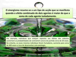 O sinergismo resume-se a um tipo de acção que se manifesta
quando o efeito combinado de dois agentes é maior do que a
            soma de cada agente isoladamente.




Por exemplo, indivíduos que estejam expostos aos efeitos dos asbestos
aumentam as probabilidades de contraírem cancro do pulmão cerca de 20 vezes.
No entanto, se esses mesmos indivíduos forem fumadores, aumenta para cerca
de 400 vezes o risco de desenvolver esta patologia.
 