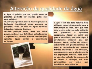 A água é poluída por um grande ramo de
produtos, podendo ser dividida pelas suas
características:
 A Poluição pontual, onde o foco de poluição é    A água é um dos bens naturais mais
facilmente identificável como emissora de          utilizados sendo determinante para a
poluentes, como no caso de águas residuais,        manutenção da vida, pelo que este
industriais, mistos ou de minas.                   recurso deve estar no meio ambiente
 Como poluição difusa, onde não existe            em       quantidade       e     qualidade
propriamente um foco definido de poluição, sendo   apropriadas. Apesar de existir em
a origem difusa, tal como acontece nas drenagens   grande abundância, nem toda a água é
agrícolas, águas pluviais e escorrimento           directamente utilizável pelo ser
de lixeiras.                                       humano. Certas regiões do planeta,
                                                   actualmente, têm grandes carências de
                                                   água. A contaminação dos recursos
                                                   hídricos inviabiliza a sua utilização,
                                                   nomeadamente para o abastecimento
                                                   das populações humanas. Pode dizer-
                                                   se que existe poluição da água quando
                                                   se verifica a alteração das suas
                                                   características    por      acções    que
                                                   inviabilizam a sua utilização.
 