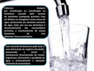 Podemos                          designar
por eutrofização ou eutroficação ao
fenómeno      causado     pelo    excesso
de nutrientes (composto químicos ricos
em fósforo ou nitrogénio) numa massa de
água, provocando um aumento excessivo
de algas. Estas, por sua vez, fomentam o
desenvolvimento      dos    consumidores
primários e eventualmente de outros
elementos              da             teia
alimentar nesse ecossistema.



 Este aumento da biomassa pode levar a
 uma diminuição do oxigénio dissolvido,
 provocando       a       morte       e
 consequente decomposição de muitos
 organismos, diminuindo a qualidade da
 água e eventualmente a alteração
 profunda do ecossistema.
 