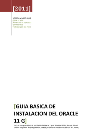 [2011]
HORACIO VISALOT LOPEZ
OSUM –CJAVA
INGENIERIA DE SISTEMAS
UNIVERSIDAD
TECNOLOGICA DEL PERU




 [GUIA BASICA DE
 INSTALACION DEL ORACLE
 11 G]
 [Esta es una guía rápida de instalación de Oracle 11g en Windows 32-Bit, así que solo se
 tocaran los puntos más importantes para dejar corriendo los servicios básicos de Oracle.]
 