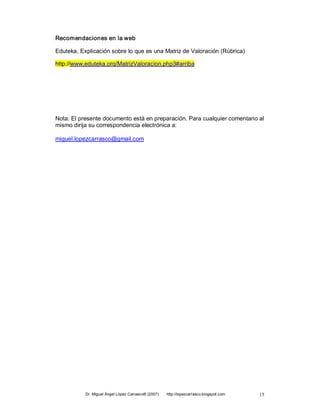 Recomendaciones en la web 

Eduteka, Explicación sobre lo que es una Matriz de Valoración (Rúbrica) 

http://www.eduteka.orq/MatrizValoracion.php3#arriba 




Nota: El presente documento está en preparación. Para cualquier comentario al 
mismo dirija su correspondencia electrónica a: 

miguel.lopezcarrasco@gmail.com




           Dr. Miguel Ángel López Carrasco® (2007)    http://lopezcarrasco.blogspot.com    15 
 