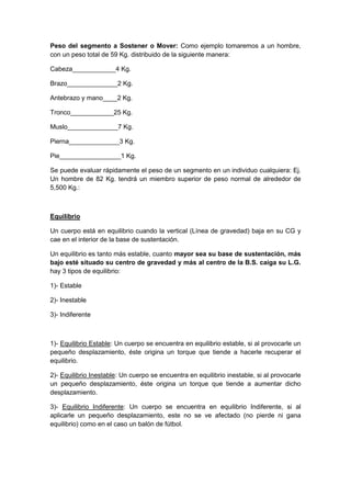Peso del segmento a Sostener o Mover: Como ejemplo tomaremos a un hombre,
con un peso total de 59 Kg. distribuido de la siguiente manera:
Cabeza____________4 Kg.
Brazo______________2 Kg.
Antebrazo y mano____2 Kg.
Tronco____________25 Kg.
Muslo______________7 Kg.
Pierna______________3 Kg.
Pie_________________1 Kg.
Se puede evaluar rápidamente el peso de un segmento en un individuo cualquiera: Ej.
Un hombre de 82 Kg. tendrá un miembro superior de peso normal de alrededor de
5,500 Kg.:
Equilibrio
Un cuerpo está en equilibrio cuando la vertical (Línea de gravedad) baja en su CG y
cae en el interior de la base de sustentación.
Un equilibrio es tanto más estable, cuanto mayor sea su base de sustentación, más
bajo esté situado su centro de gravedad y más al centro de la B.S. caiga su L.G.
hay 3 tipos de equilibrio:
1)- Estable
2)- Inestable
3)- Indiferente
1)- Equilibrio Estable: Un cuerpo se encuentra en equilibrio estable, si al provocarle un
pequeño desplazamiento, éste origina un torque que tiende a hacerle recuperar el
equilibrio.
2)- Equilibrio Inestable: Un cuerpo se encuentra en equilibrio inestable, si al provocarle
un pequeño desplazamiento, éste origina un torque que tiende a aumentar dicho
desplazamiento.
3)- Equilibrio Indiferente: Un cuerpo se encuentra en equilibrio Indiferente, si al
aplicarle un pequeño desplazamiento, este no se ve afectado (no pierde ni gana
equilibrio) como en el caso un balón de fútbol.
 