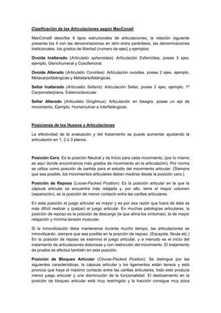 Clasificación de las Articulaciones según MacConail
MacConaill describe 4 tipos estructurales de articulaciones, la relación siguiente
presenta los 4 con las denominaciones en latín entre paréntesis, las denominaciones
tradicionales, los grados de libertad (numero de ejes) y ejemplos:
Ovoide Inalterado (Articulatio spheroidea): Articulación Esferoídea, posee 3 ejes,
ejemplo, Glenohumeral y Coxofemoral.
Ovoide Alterado (Articulatio Condílea): Articulación ovoidea, posee 2 ejes, ejemplo,
Metacarpofalángicas y Metatarsofalángicas.
Sellar Inalterado (Articulatio Sellaris): Articulación Sellar, posee 2 ejes, ejemplo, 1ª
Carpometarpiana, Esternoclavicular.
Sellar Alterado (Articulatio Ginglimus): Articulación en bisagra, posee un eje de
movimiento, Ejemplo, Humeroulnar e Interfalángicas.
Posiciones de los Huesos y Articulaciones
La efectividad de la evaluación y del tratamiento se puede aumentar ajustando la
articulación en 1, 2 ó 3 planos.
Posición Cero: Es la posición Neutral y de Inicio para cada movimiento, (por lo mismo
es aquí donde encontramos más grados de movimiento en la articulación). Por norma
se utiliza como posición de partida para el estudio del movimiento articular. (Siempre
que sea posible, los movimientos articulares deben medirse desde la posición cero.).
Posición de Reposo (Loose-Packed Position): Es la posición articular en la que la
cápsula articular se encuentra más relajada y, por ello, tiene el mayor volumen
(separación), es la posición de menor contacto entre las carillas articulares.
En esta posición el juego articular es mayor y es por esa razón que fuera de ésta es
más difícil realizar y (palpar) el juego articular. En muchas patologías articulares, la
posición de reposo es la posición de descarga (la que alivia los síntomas), la de mayor
relajación y mínima tensión muscular.
Si la inmovilización debe mantenerse durante mucho tiempo, las articulaciones se
inmovilizarán, siempre que sea posible en la posición de reposo. (Escayola, férula etc.)
En la posición de reposo se examina el juego articular, y a menudo es el inicio del
tratamiento de articulaciones dolorosas y con restricción del movimiento. El tratamiento
de prueba se efectúa también en esta posición.
Posición de Bloqueo Articular (Cloose-Packed Position): Se distingue por las
siguientes características, la cápsula articular y los ligamentos están tensos y esto
provoca que haya el máximo contacto entre las carillas articulares, todo esto produce
menor juego articular y una disminución de la funcionalidad. El deslizamiento en la
posición de bloqueo articular está muy restringido y la tracción consigue muy poca
 