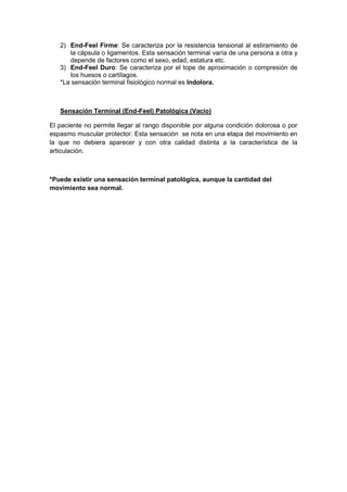 2) End-Feel Firme: Se caracteriza por la resistencia tensional al estiramiento de
la cápsula o ligamentos. Esta sensación terminal varía de una persona a otra y
depende de factores como el sexo, edad, estatura etc.
3) End-Feel Duro: Se caracteriza por el tope de aproximación o compresión de
los huesos o cartílagos.
*La sensación terminal fisiológico normal es Indolora.
Sensación Terminal (End-Feel) Patológica (Vacío)
El paciente no permite llegar al rango disponible por alguna condición dolorosa o por
espasmo muscular protector. Esta sensación se nota en una etapa del movimiento en
la que no debiera aparecer y con otra calidad distinta a la característica de la
articulación.
*Puede existir una sensación terminal patológica, aunque la cantidad del
movimiento sea normal.
 