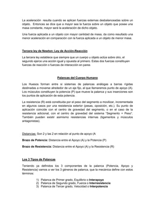 La aceleración resulta cuando se aplican fuerzas externas desbalanceadas sobre un
objeto. Entonces se dice que a mayor sea la fuerza sobre un objeto que posee una
masa constante, mayor será la aceleración de dicho objeto.
Una fuerza aplicada a un objeto con mayor cantidad de masa, da como resultado una
menor aceleración en comparación con la fuerza aplicada a un objeto de menor masa.
Tercera ley de Newton: Ley de Acción-Reacción
La tercera ley establece que siempre que un cuerpo u objeto actúa sobre otro, el
segundo ejerce una acción igual y opuesta al primero. Estas dos fuerzas constituyen
fuerzas de reacción o fuerzas de interacción en pares
Palancas del Cuerpo Humano
Los Huesos forman entre si sistemas de palancas análogas a barras rígidas
destinadas a moverse alrededor de un eje fijo, al que llamaremos punto de apoyo (A).
Los músculos constituyen la potencia (P) que mueve la palanca y sus inserciones son
los puntos de aplicación de esta potencia.
La resistencia (R) está constituida por el peso del segmento a movilizar, incrementada
en algunos casos por una resistencia exterior (pesas, oposición, etc.). Su punto de
aplicación coincide con el centro de gravedad del segmento, o en el caso de la
resistencia adicional, con el centro de gravedad del sistema “Segmento + Peso”.
También pueden existir asimismo resistencias internas (ligamentos y músculos
antagonistas).
Distancias: Son 2 y las 2 en relación al punto de apoyo (A
Brazo de Potencia: Distancia entre el Apoyo (A) y la Potencia (P)
Brazo de Resistencia: Distancia entre el Apoyo (A) y la Resistencia (R)
Los 3 Tipos de Palancas
Teniendo ya definidos los 3 componentes de la palanca (Potencia, Apoyo y
Resistencia) vamos a ver los 3 géneros de palanca, que la mecánica define con estos
términos:
1) Palanca de Primer grado, Equilibrio o Interapoyo
2) Palanca de Segundo grado, Fuerza o Interresistencia
3) Palanca de Tercer grado, Velocidad o Interpotencia
 