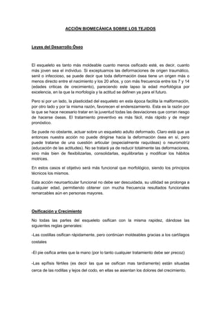 ACCIÓN BIOMECÁNICA SOBRE LOS TEJIDOS
Leyes del Desarrollo Óseo
El esqueleto es tanto más moldeable cuanto menos osificado esté, es decir, cuanto
más joven sea el individuo. Si exceptuamos las deformaciones de origen traumático,
senil o infeccioso, se puede decir que toda deformación ósea tiene un origen más o
menos directo entre el nacimiento y los 20 años, y con más frecuencia entre los 7 y 14
(edades criticas de crecimiento), pareciendo este lapso la edad morfológica por
excelencia, en la que la morfología y la actitud se definen ya para el futuro.
Pero si por un lado, la plasticidad del esqueleto en esta época facilita la malformación,
por otro lado y por la misma razón, favorecen el enderezamiento. Esta es la razón por
la que se hace necesario tratar en la juventud todas las desviaciones que corran riesgo
de hacerse óseas. El tratamiento preventivo es más fácil, más rápido y de mejor
pronóstico.
Se puede no obstante, actuar sobre un esqueleto adulto deformado. Claro está que ya
entonces nuestra acción no puede dirigirse hacia la deformación ósea en sí, pero
puede tratarse de una cuestión articular (especialmente raquídeas) o neuromotríz
(educación de las actitudes). No se tratará ya de reducir totalmente las deformaciones,
sino más bien de flexibilizarlas, consolidarlas, equilibrarlas y modificar los hábitos
motrices.
En estos casos el objetivo será más funcional que morfológico, siendo los principios
técnicos los mismos.
Esta acción neuroarticular funcional no debe ser descuidada, su utilidad se prolonga a
cualquier edad, permitiendo obtener con mucha frecuencia resultados funcionales
remarcables aún en personas mayores.
Osificación y Crecimiento
No todas las partes del esqueleto osifican con la misma rapidez, dándose las
siguientes reglas generales:
-Las costillas osifican rápidamente, pero continúan moldeables gracias a los cartílagos
costales
-El pie osifica antes que la mano (por lo tanto cualquier tratamiento debe ser precoz)
-Las epífisis fértiles (es decir las que se osifican mas tardíamente) están situadas
cerca de las rodillas y lejos del codo, en ellas se asientan los dolores del crecimiento.
 